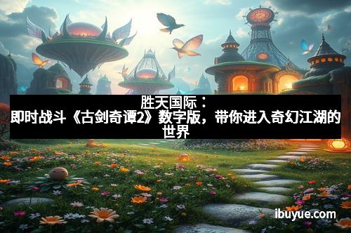 胜天国际：即时战斗《古剑奇谭2》数字版，带你进入奇幻江湖的世界